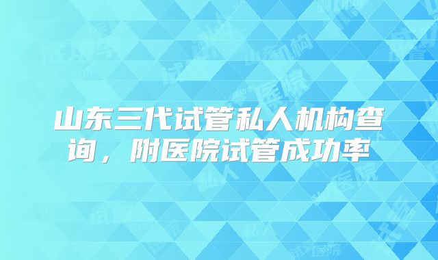 山东三代试管私人机构查询,附医院试管成功率