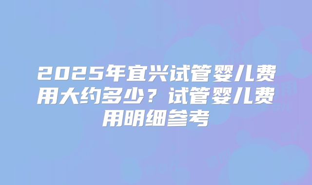 2025年宜兴试管婴儿费用大约多少?试管婴儿费用明细参考