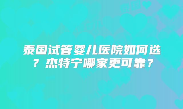 泰国试管婴儿医院如何选?杰特宁哪家更可靠?