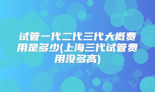 试管一代二代三代大概费用是多少(上海三代试管费用没多高)
