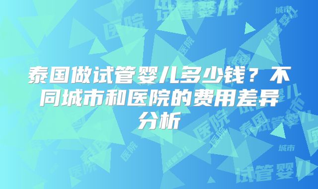 泰国做试管婴儿多少钱?不同城市和医院的费用差异分析