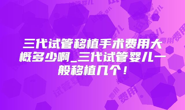 三代试管移植手术费用大概多少啊_三代试管婴儿一般移植几个!