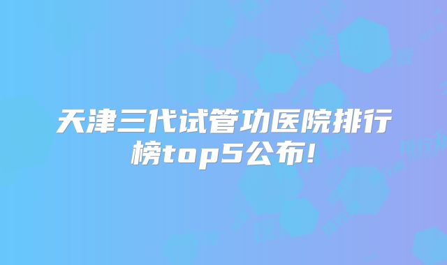 天津三代试管功医院排行榜top5公布!