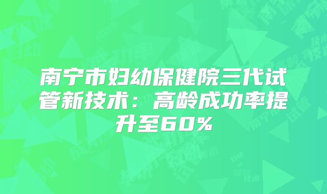 南宁市妇幼保健院三代试管新技术:高龄成功率提升至60%