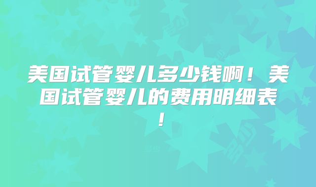 美国试管婴儿多少钱啊!美国试管婴儿的费用明细表!