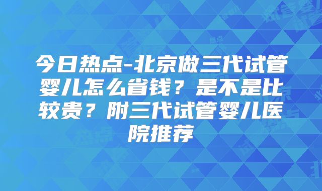 今日热点-北京做三代试管婴儿怎么省钱?是不是比较贵?附三代试管婴儿医院推荐