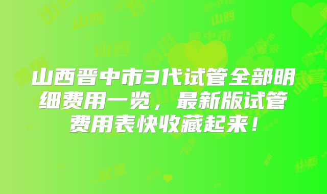 山西晋中市3代试管全部明细费用一览，最新版试管费用表快收藏起来！