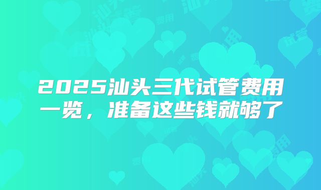 2025汕头三代试管费用一览,准备这些钱就够了