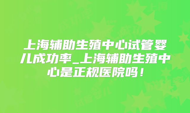 上海辅助生殖中心试管婴儿成功率_上海辅助生殖中心是正规医院吗!