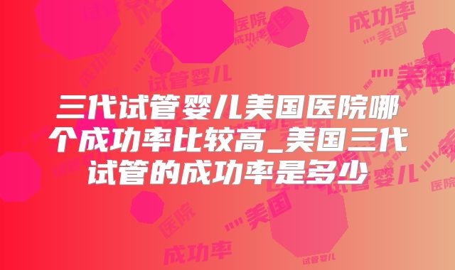 三代试管婴儿美国医院哪个成功率比较高_美国三代试管的成功率是多少