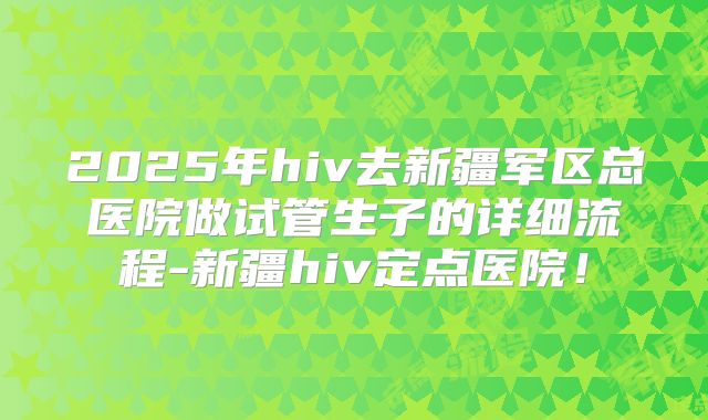 2025年hiv去新疆军区总医院做试管生子的详细流程-新疆hiv定点医院!