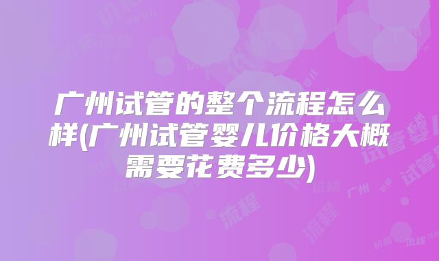 广州试管的整个流程怎么样(广州试管婴儿价格大概需要花费多少)