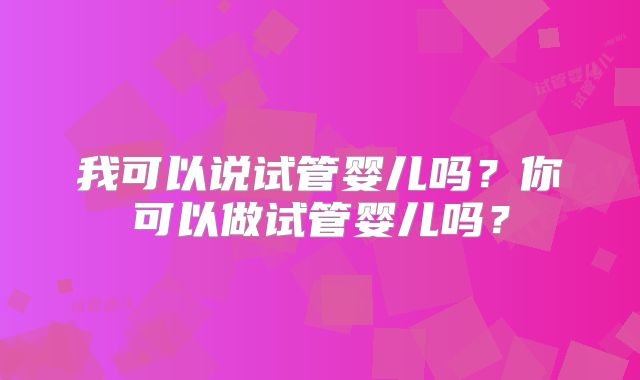 我可以说试管婴儿吗?你可以做试管婴儿吗?