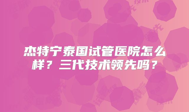 杰特宁泰国试管医院怎么样?三代技术领先吗?