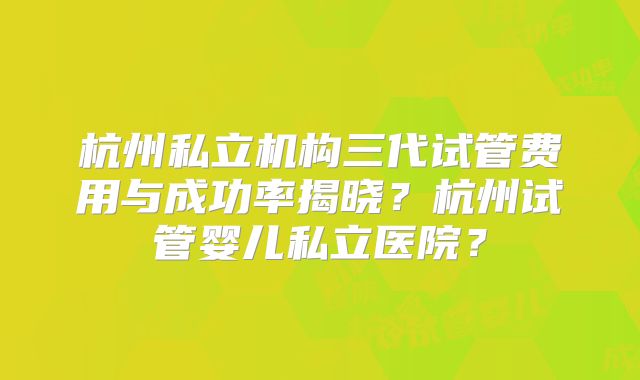 杭州私立机构三代试管费用与成功率揭晓?杭州试管婴儿私立医院?