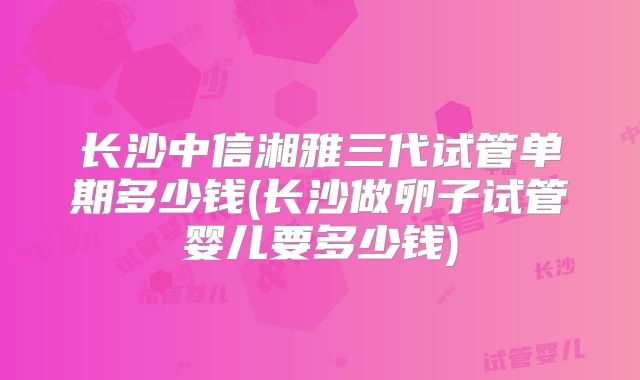 长沙中信湘雅三代试管单期多少钱(长沙做卵子试管婴儿要多少钱)