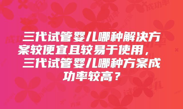 三代试管婴儿哪种解决方案较便宜且较易于使用, 三代试管婴儿哪种方案成功率较高?