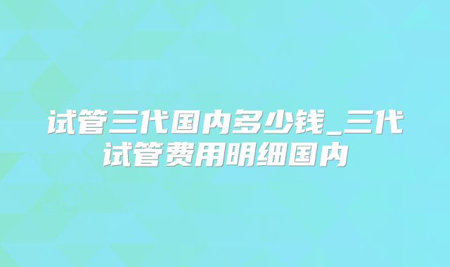 试管三代国内多少钱_三代试管费用明细国内