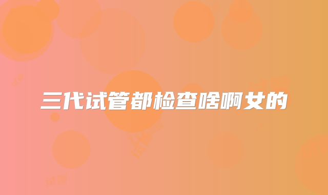 三代试管都检查啥啊女的