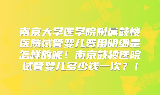 南京大学医学院附属鼓楼医院试管婴儿费用明细是怎样的呢！南京鼓楼医院试管婴儿多少钱一次？！
