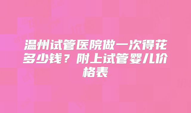 温州试管医院做一次得花多少钱?附上试管婴儿价格表