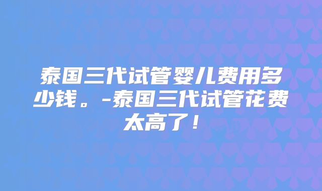 泰国三代试管婴儿费用多少钱。-泰国三代试管花费太高了！
