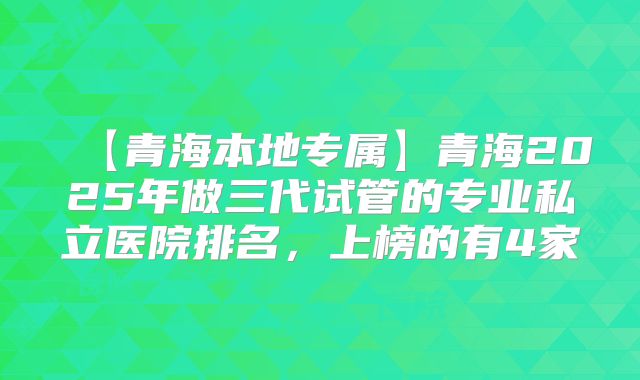 【青海本地专属】青海2025年做三代试管的专业私立医院排名，上榜的有4家