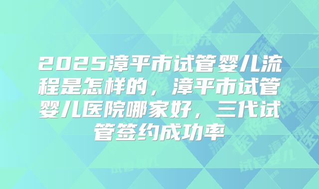 2025漳平市试管婴儿流程是怎样的,漳平市试管婴儿医院哪家好,三代试管签约成功率