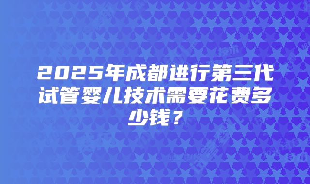 2025年成都进行第三代试管婴儿技术需要花费多少钱?