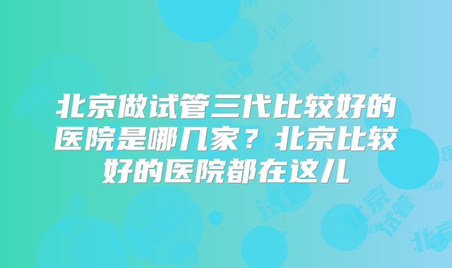 北京做试管三代比较好的医院是哪几家？北京比较好的医院都在这儿