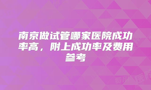 南京做试管哪家医院成功率高，附上成功率及费用参考