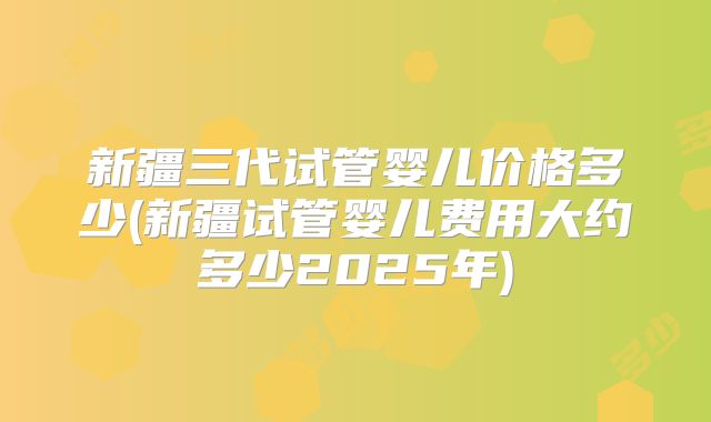 新疆三代试管婴儿价格多少(新疆试管婴儿费用大约多少2025年)