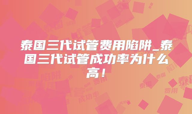 泰国三代试管费用陷阱_泰国三代试管成功率为什么高!