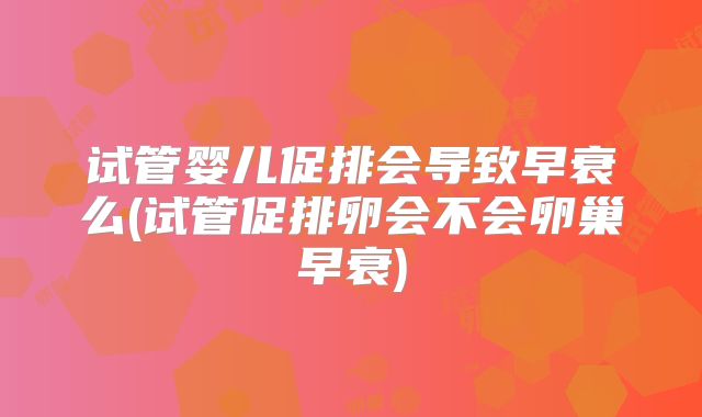 试管婴儿促排会导致早衰么(试管促排卵会不会卵巢早衰)