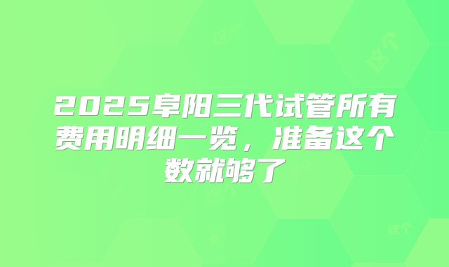 2025阜阳三代试管所有费用明细一览,准备这个数就够了