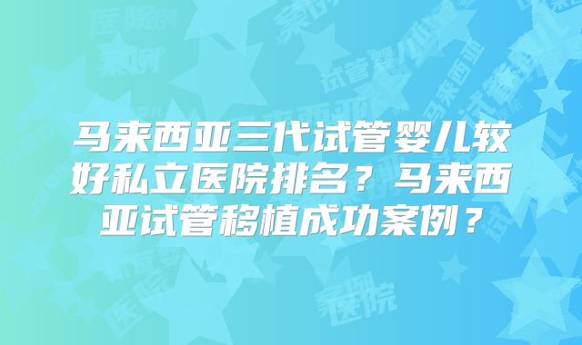 马来西亚三代试管婴儿较好私立医院排名？马来西亚试管移植成功案例？