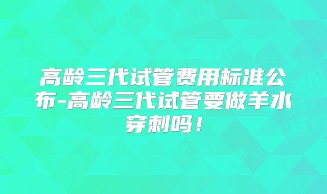 高龄三代试管费用标准公布-高龄三代试管要做羊水穿刺吗!