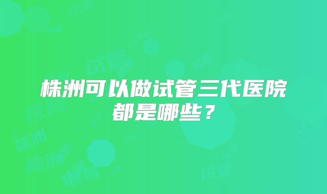 株洲可以做试管三代医院都是哪些?