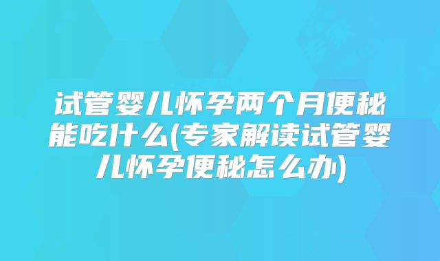 试管婴儿怀孕两个月便秘能吃什么(专家解读试管婴儿怀孕便秘怎么办)