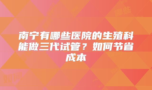 南宁有哪些医院的生殖科能做三代试管？如何节省成本