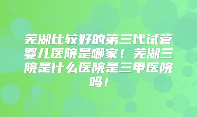 芜湖比较好的第三代试管婴儿医院是哪家!芜湖三院是什么医院是三甲医院吗!