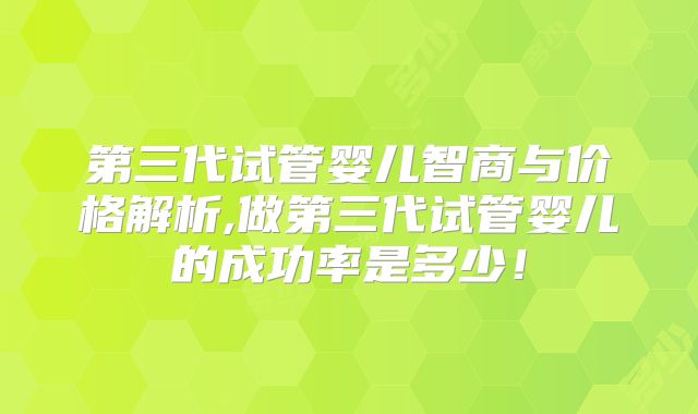 第三代试管婴儿智商与价格解析,做第三代试管婴儿的成功率是多少!