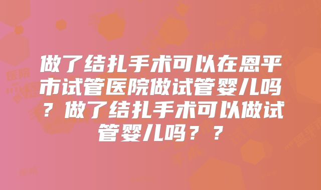 做了结扎手术可以在恩平市试管医院做试管婴儿吗?做了结扎手术可以做试管婴儿吗??