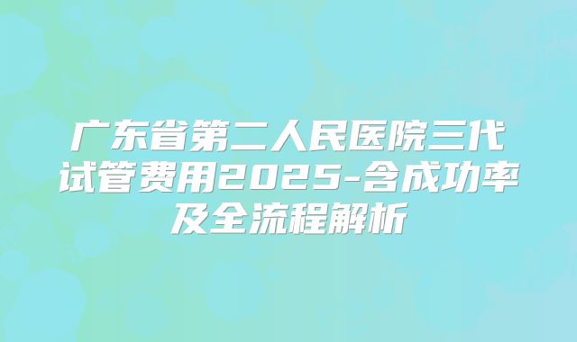 广东省第二人民医院三代试管费用2025-含成功率及全流程解析