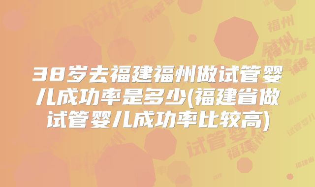 38岁去福建福州做试管婴儿成功率是多少(福建省做试管婴儿成功率比较高)