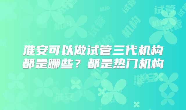 淮安可以做试管三代机构都是哪些?都是热门机构