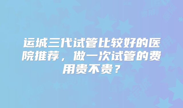 运城三代试管比较好的医院推荐,做一次试管的费用贵不贵?
