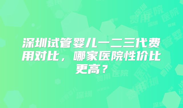深圳试管婴儿一二三代费用对比，哪家医院性价比更高？