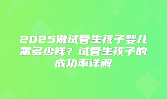 2025做试管生孩子婴儿需多少钱？试管生孩子的成功率详解