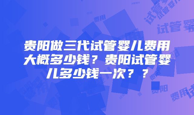 贵阳做三代试管婴儿费用大概多少钱?贵阳试管婴儿多少钱一次??